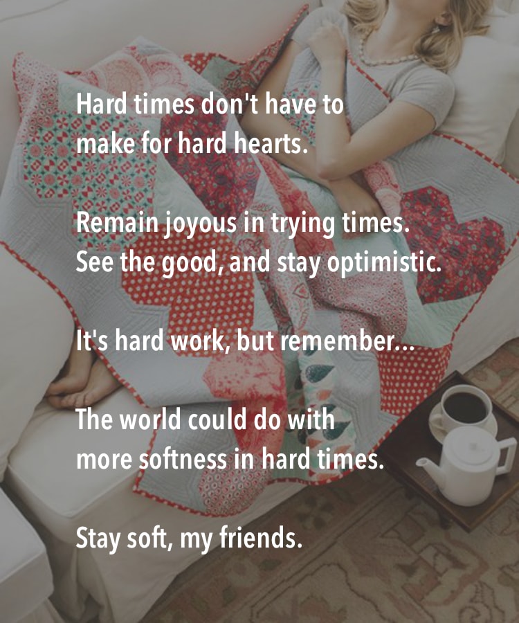 Hard times don't have to make for hard hearts. Remain joyous in trying times. See the good, and stay optimistic. It's hard work, but remember... the world could do with more softness in hard times. Stay soft, my friends.