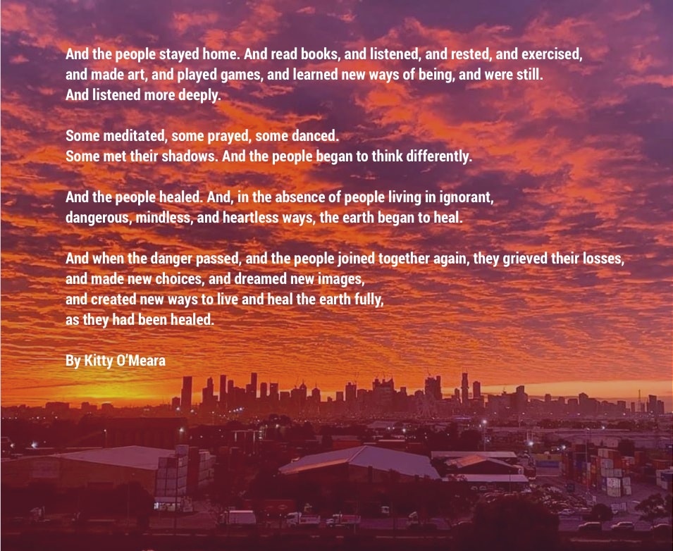 And the people stayed home. And read books, and listened, and rested, and exercised, and made art, and played games, and learned new ways of being, and were still. And listened more deeply. Some meditated, some prayed, some danced. Some met their shadows. And the people began to think differently. And the people healed. And, in the absence of people living in ignorant, dangerous, mindless, and heartless ways, the earth began to heal. And when the danger passed, and the people joined together again, they grieved their losses, and made new choices, and dreamed new images, and created new ways to live and heal the earth fully, as they had been healed.  By Kitty O’Meara